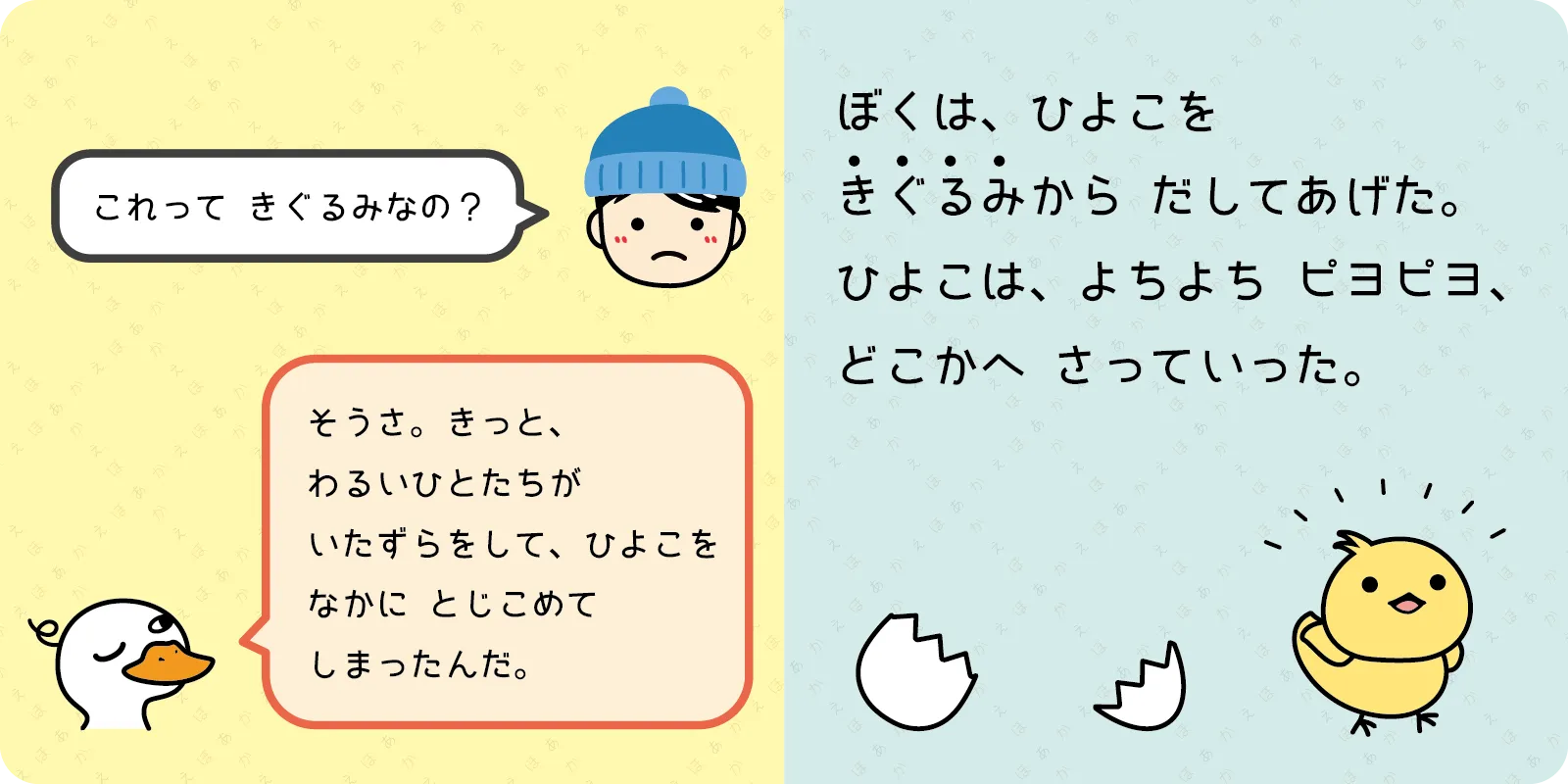 「これって きぐるみなの？」<br>
<br>
「そうさ。きっと、<br>
わるいひとたちが<br>
いたずらをして、ひよこを<br>
なかに　とじこめて<br>
しまったんだ。」<br>
<br>
ぼくは、ひよこを<br>
きぐるみから　だしてあげた。<br>
ひよこは、よちよち　ピヨピヨ、<br>
どこかへ さっていった。