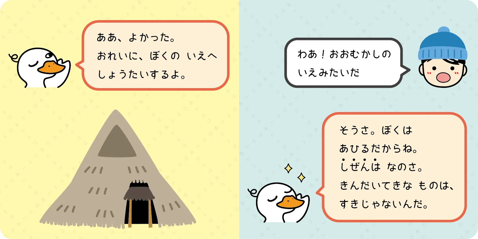 「ああ、よかった。<br>
おれいに、ぼくの　いえへ<br>
しょうたいするよ。」<br>
<br>
「わあ！おおむかしの<br>
いえみたいだ」<br>
<br>
「そうさ。ぼくは<br>
あひるだからね。<br>
しぜんは なのさ。<br>
きんだいてきな　ものは、<br>
すきじゃないんだ。」