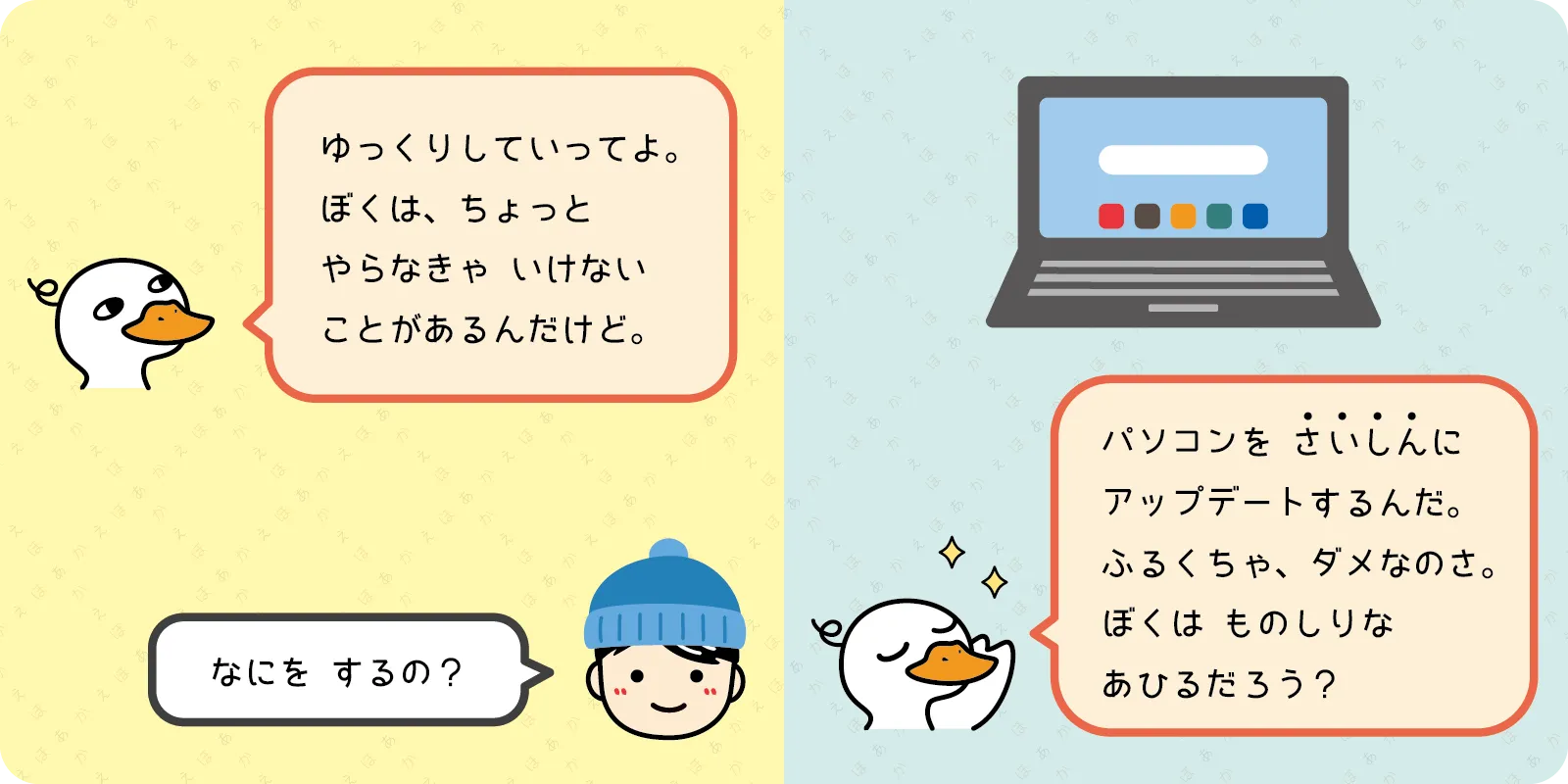 「ゆっくりしていってよ。<br>
ぼくは、ちょっと<br>
やらなきゃ いけない<br>
ことがあるんだけど。」<br>
<br>
「なにを するの？」<br>
<br>
「パソコンを　さいしんに<br>
アップデートするんだ。<br>
ふるくちゃ、ダメなのさ。<br>
ぼくは ものしりな<br>
あひるだろう？」