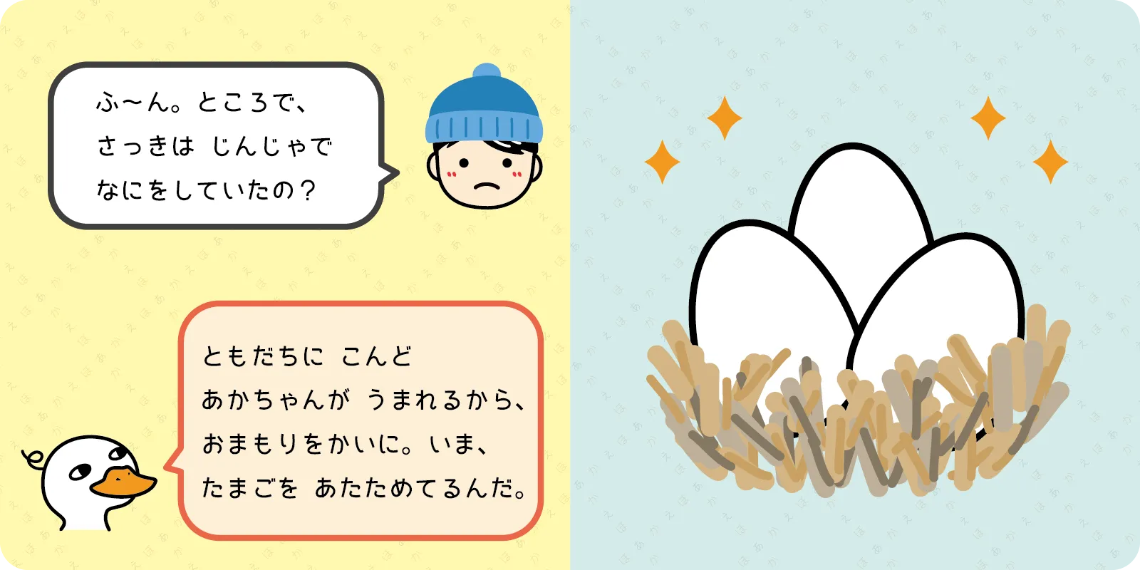 ふ～ん。ところで、<br>
さっきは　じんじゃで<br>
なにをしていたの？<br>
<br>
「ともだちに こんど<br>
あかちゃんが　うまれるから、<br>
おまもりをかいに。いま、<br>
たまごを あたためてるんだ。」