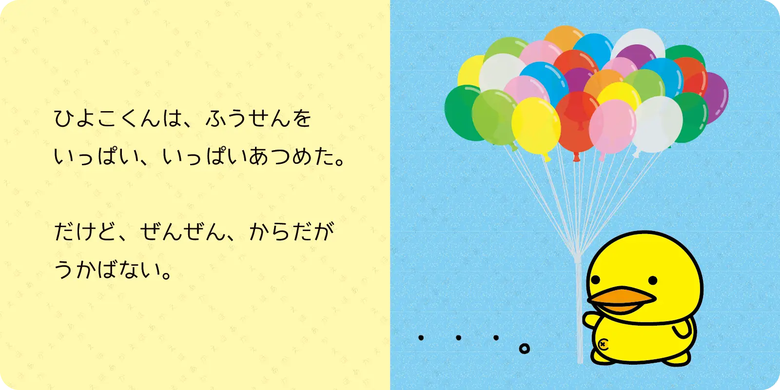 ひよこくんは、ふうせんを<br>
いっぱい、いっぱいあつめた。<br>
<br>
だけど、ぜんぜん、からだが<br>
うかばない。