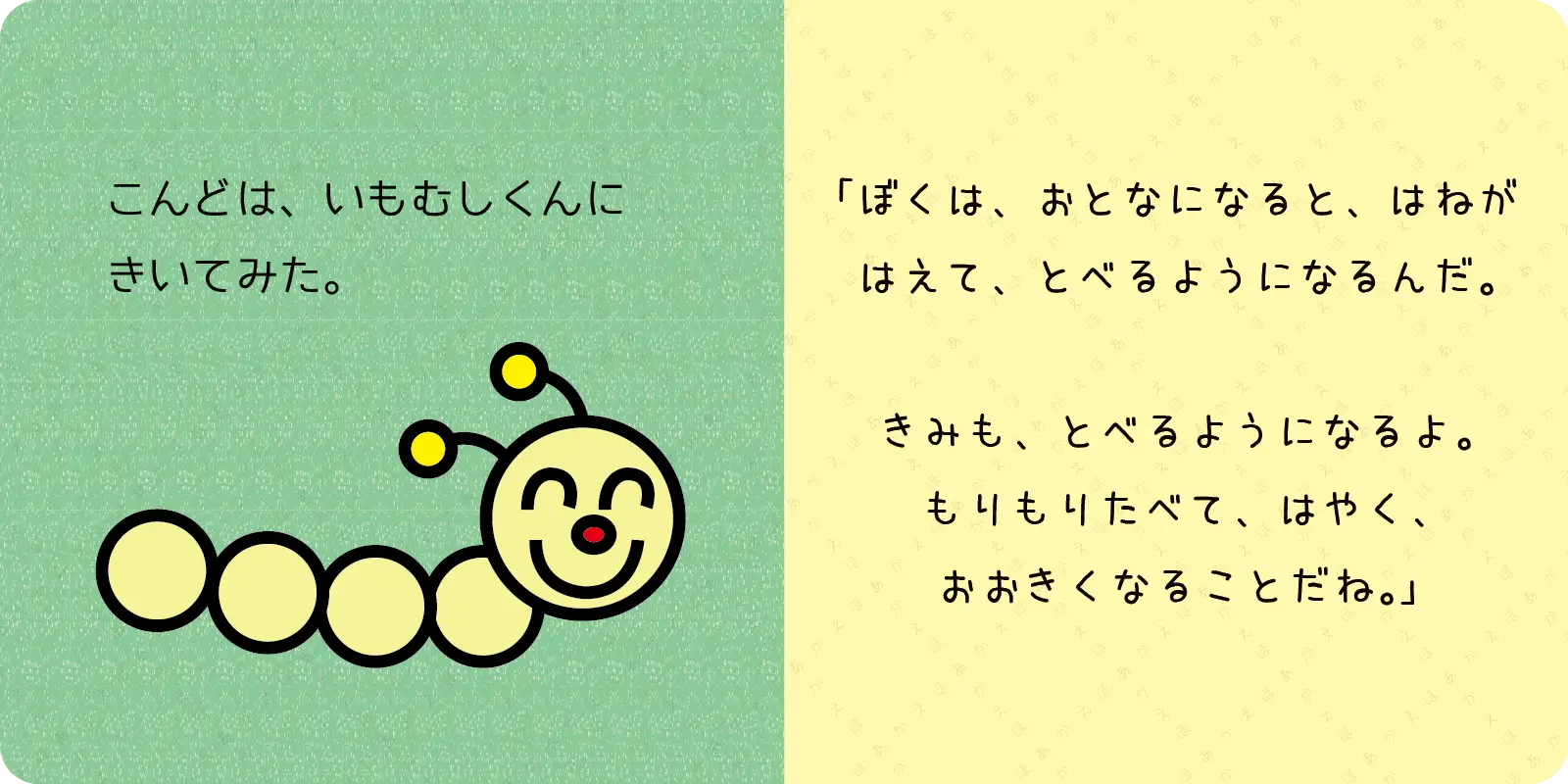 こんどは、いもむしくんに<br>
きいてみた。<br>
<br>
「ぼくは、おとなになると、はねが<br>
はえて、とべるようになるんだ。<br>
<br>
きみも、とべるようになるよ。<br>
もりもりたべて、はやく、<br>
おおきくなることだね。」