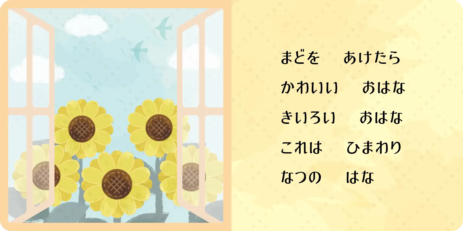 まどを　あけたら<br>
かわいい　おはな<br>
きいろい　おはな<br>
これは　ひまわり<br>
なつの　はな
