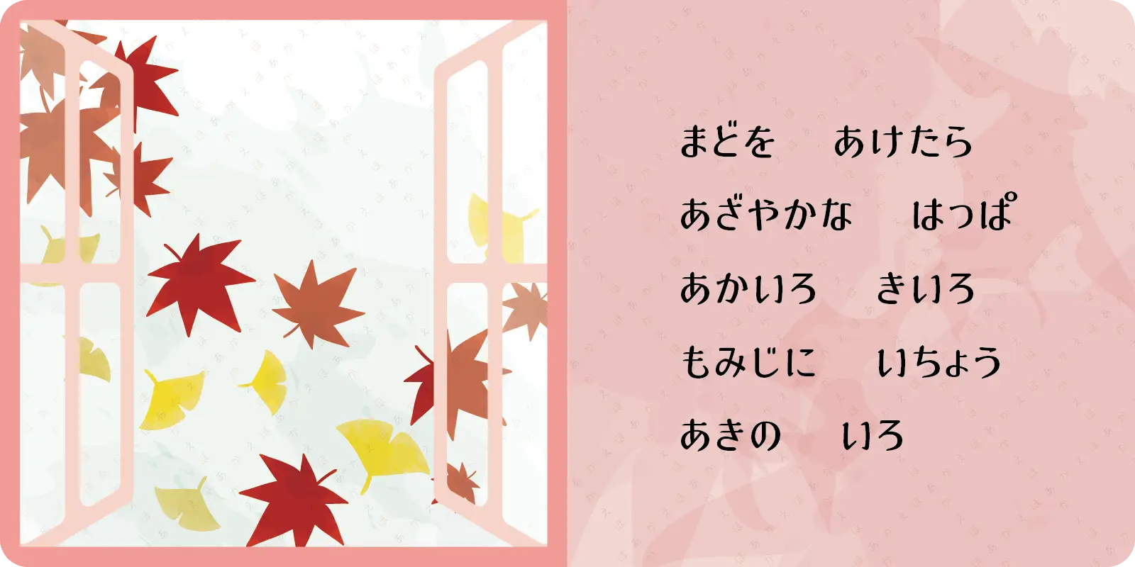 まどを　あけたら<br>
あざやかな　はっぱ<br>
あかいろ　きいろ<br>
もみじに　いちょう<br>
あきの　いろ