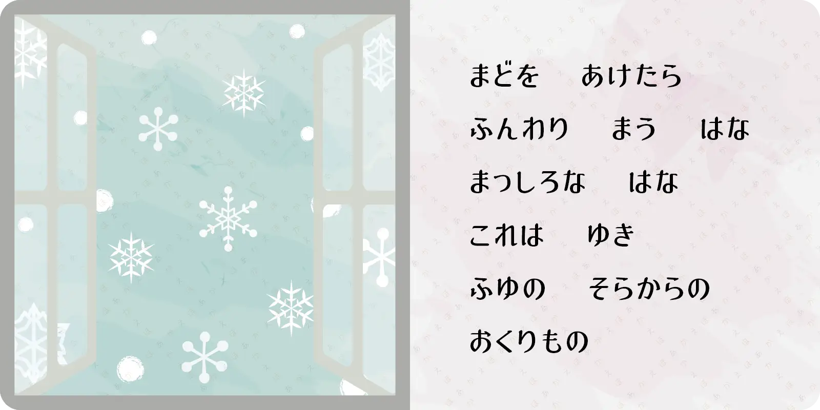 まどを　あけたら<br>
ふんわり　まう　はな<br>
まっしろな　はな<br>
これは　ゆき<br>
ふゆの　そらからの<br>
おくりもの