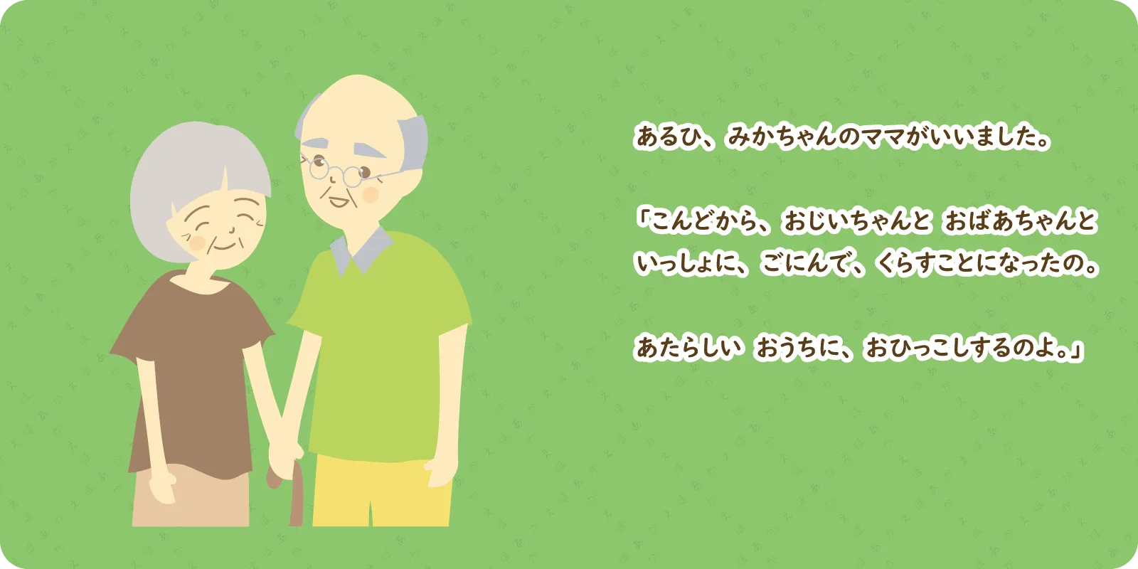 あるひ、みかちゃんのママがいいました。<br>
<br>
「こんどから、おじいちゃんと　おばあちゃんと<br>
いっしょに、ごにんで、くらすことになったの。<br>
<br>
あたらしい　おうちに、おひっこしするのよ。」