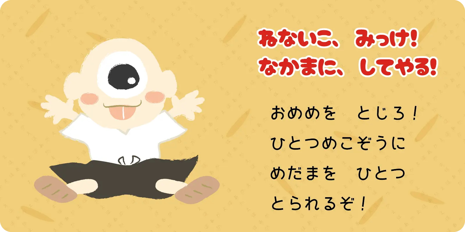 ねないこ、みっけ！<br>
なかまに、してやる！<br>
<br>
おめめを　とじろ！<br>
ひとつめこぞうに<br>
めだまを　ひとつ<br>
とられるぞ！