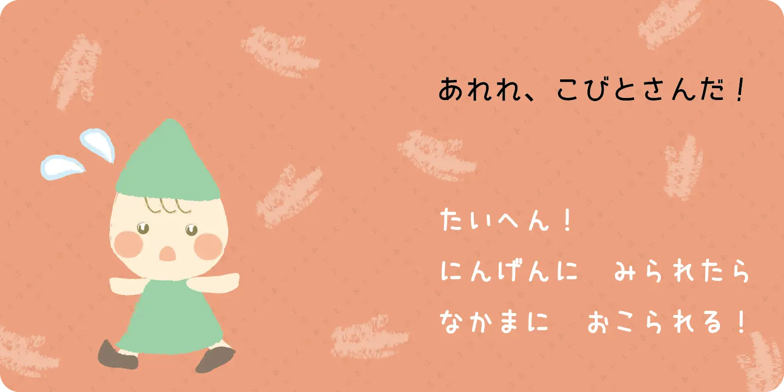あれれ、こびとさんだ！<br>
<br>
たいへん！<br>
にんげんに　みられたら<br>
なかまに　おこられる！
