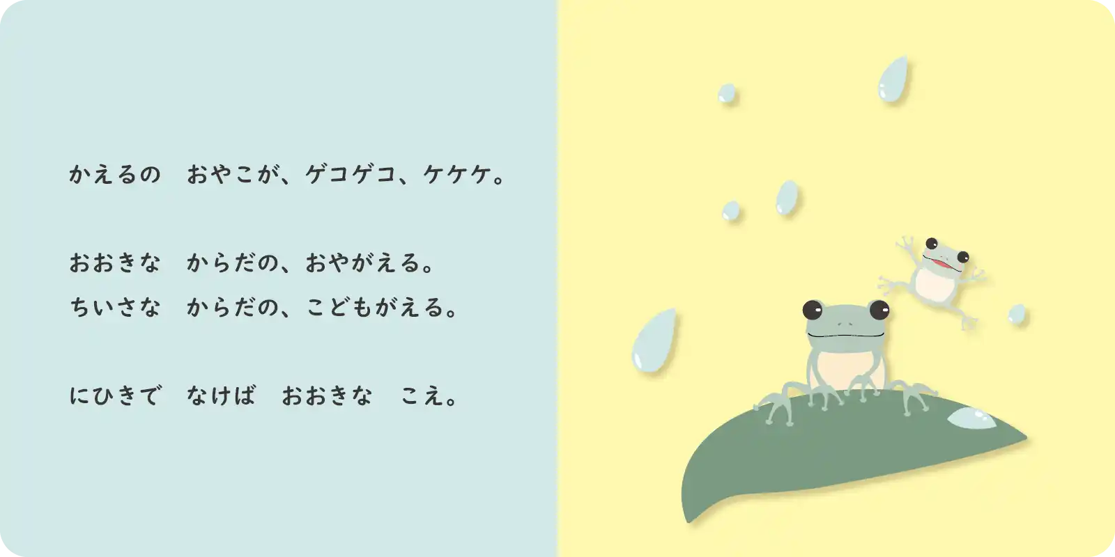 かえるの　おやこが、ゲコゲコ、ケケケ。<br>
<br>
おおきな　からだの、おやがえる。<br>
ちいさな　からだの、こどもがえる。<br>
<br>
にひきで　なけば　おおきな　こえ。