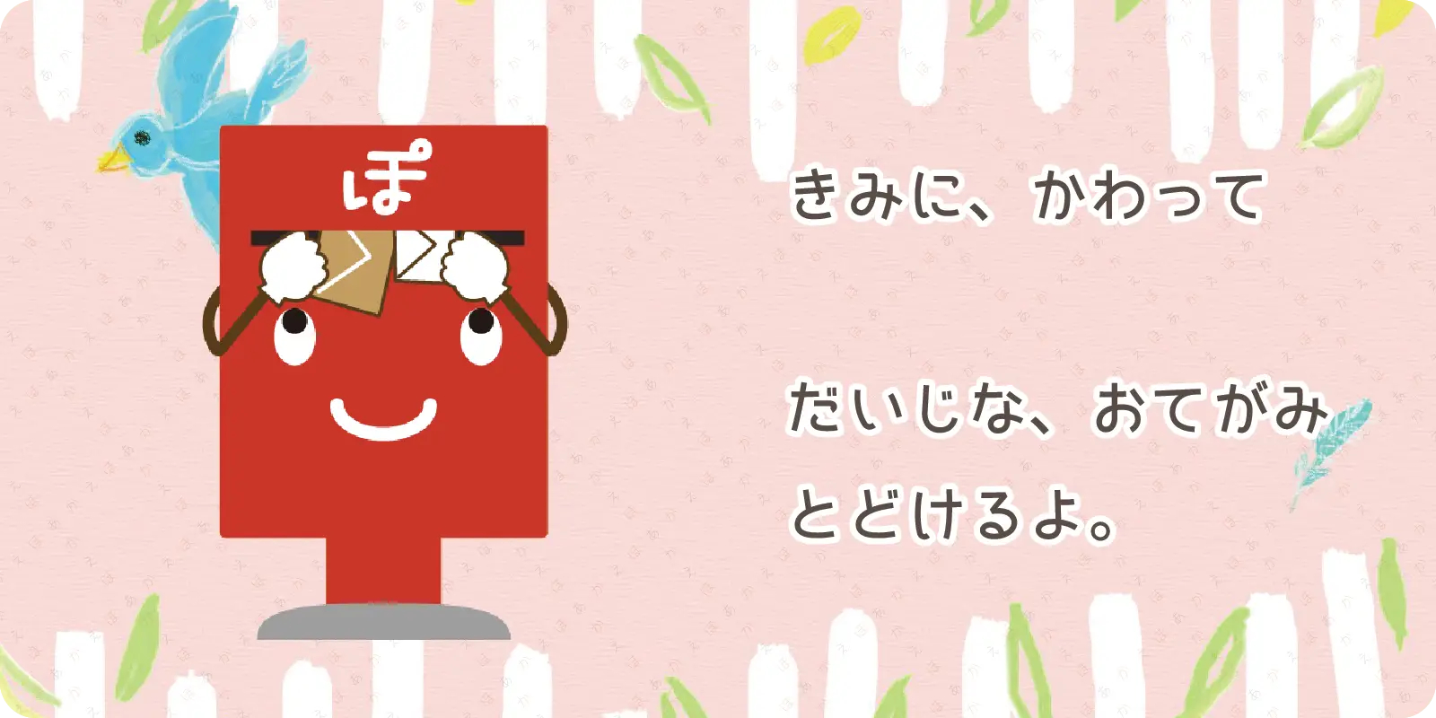 きみに、かわって<br>
<br>
だいじな、おてがみ<br>
とどけるよ。