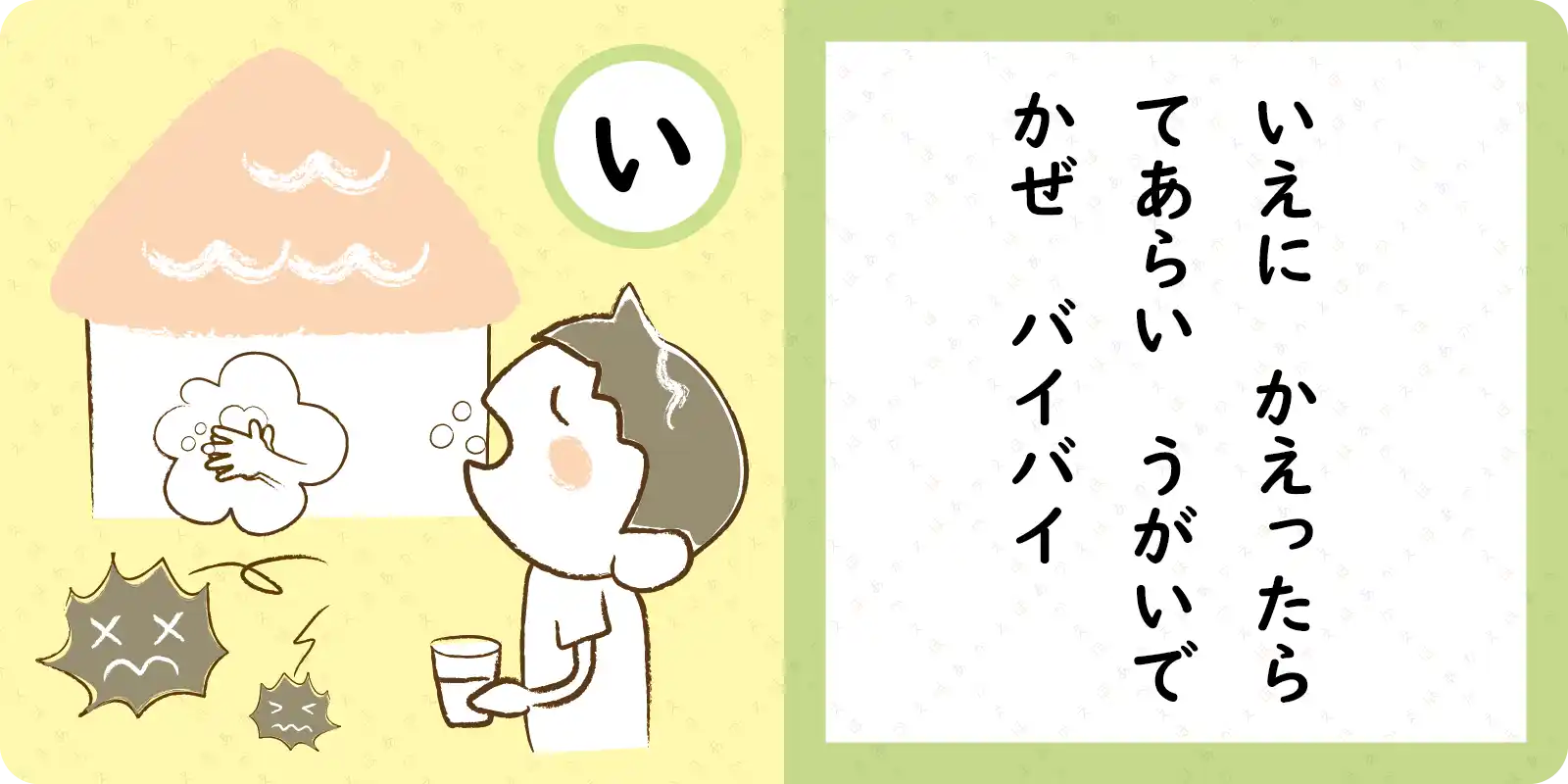 いえに　かえったら<br>
<br>
てあらい　うがいで<br>
<br>
かぜ　バイバイ