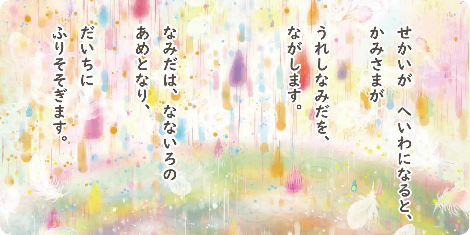 せかいが　へいわになると、<br>
かみさまが<br>
<br>
うれしなみだを、<br>
ながします。
<br>
<br>
なみだは、なないろの<br>
あめとなり、<br>
<br>
だいちに<br>
ふりそそぎます。