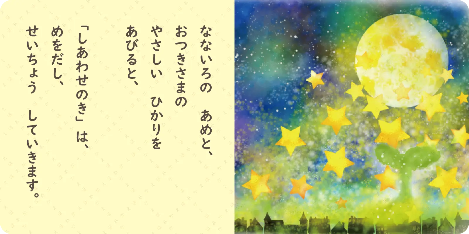 なないろの　あめと、<br>
おつきさまの<br>
やさしい　ひかりを<br>
あびると、<br>
<br>
「しあわせのき」は、<br>
めをだし、<br>
せいちょう　していきます。
