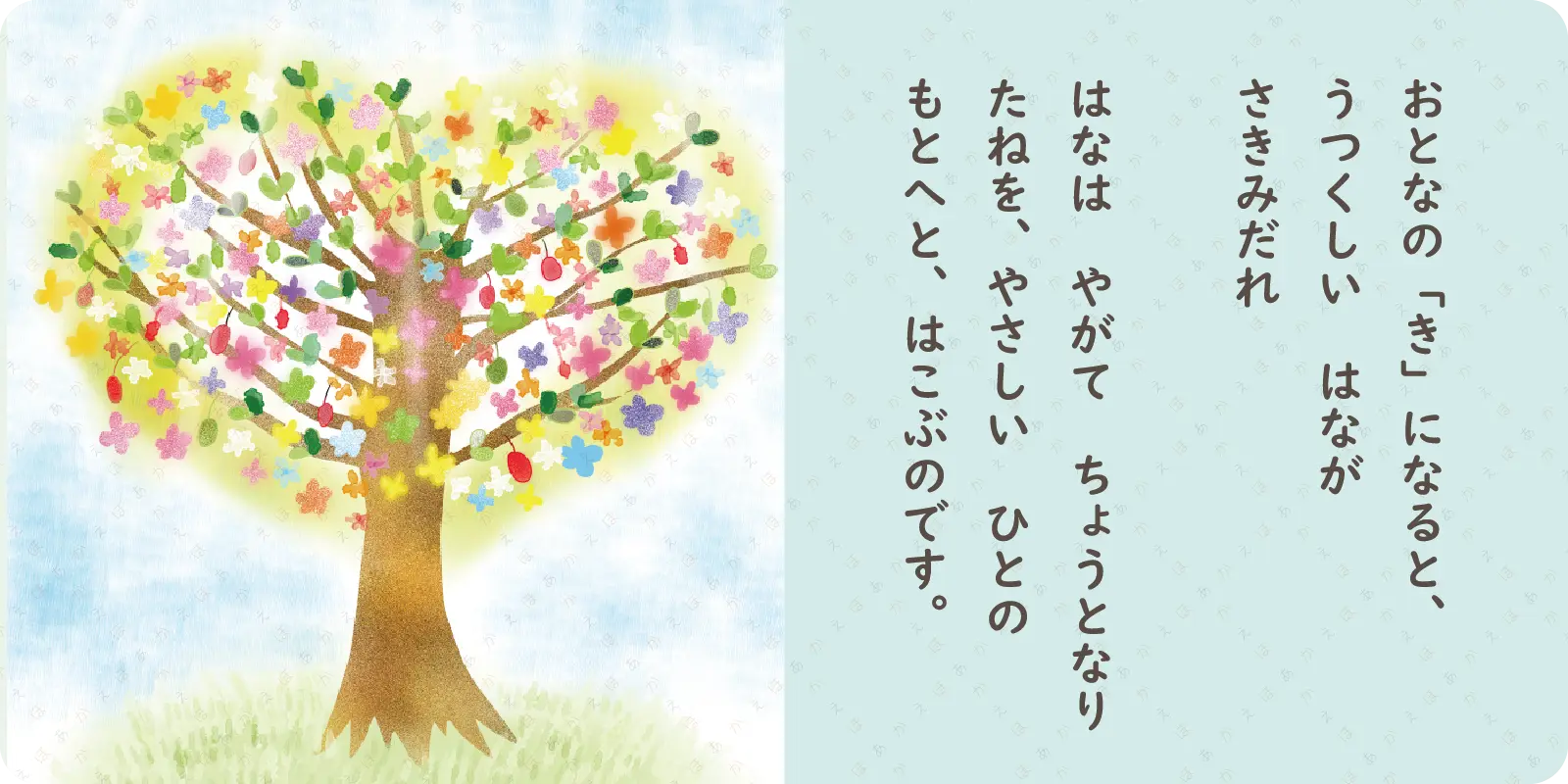 おとなの「き」になると、<br>
うつくしい　はなが<br>
さきみだれ<br>
<br>
はなは　やがて　ちょうとなり<br>
たねを、やさしい　ひとの<br>
もとへと、はこぶのです。