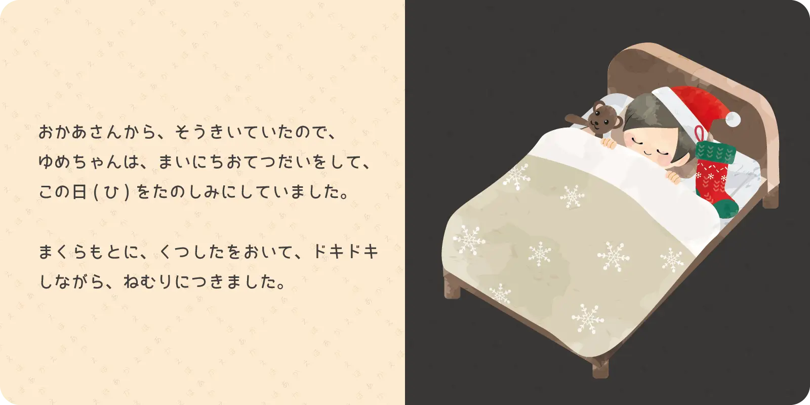 おかあさんから、そうきいていたので、<br>
ゆめちゃんは、まいにちおてつだいをして、<br>
この日をたのしみにしていました。<br>
<br>
まくらもとに、くつしたをおいて、ドキドキしながら、<br>
ねむりにつきました。