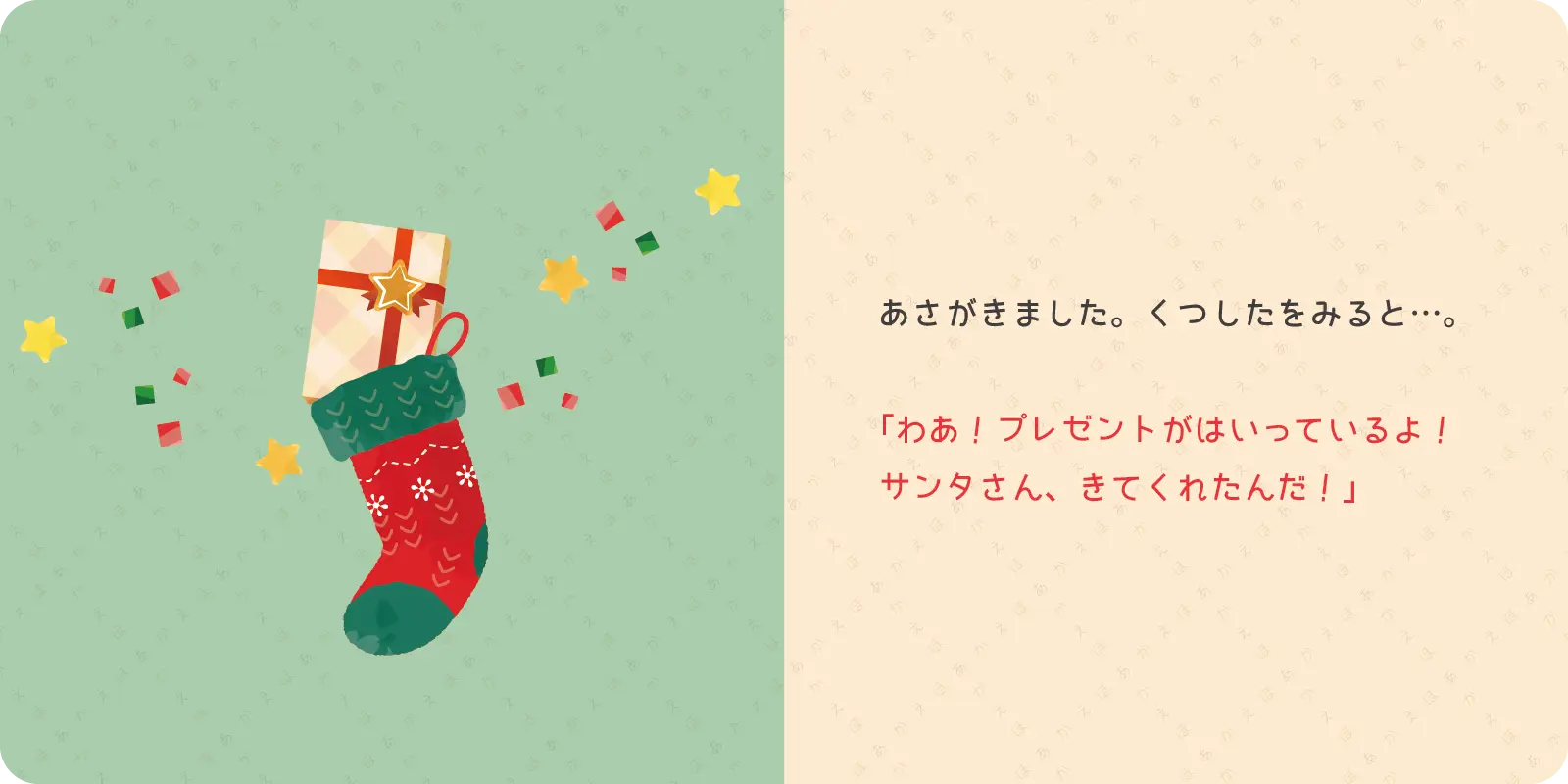 あさがきました。くつしたをみると…。<br>
<br>
「わあ！プレゼントがはいっているよ！<br>
サンタさん、きてくれたんだ！」