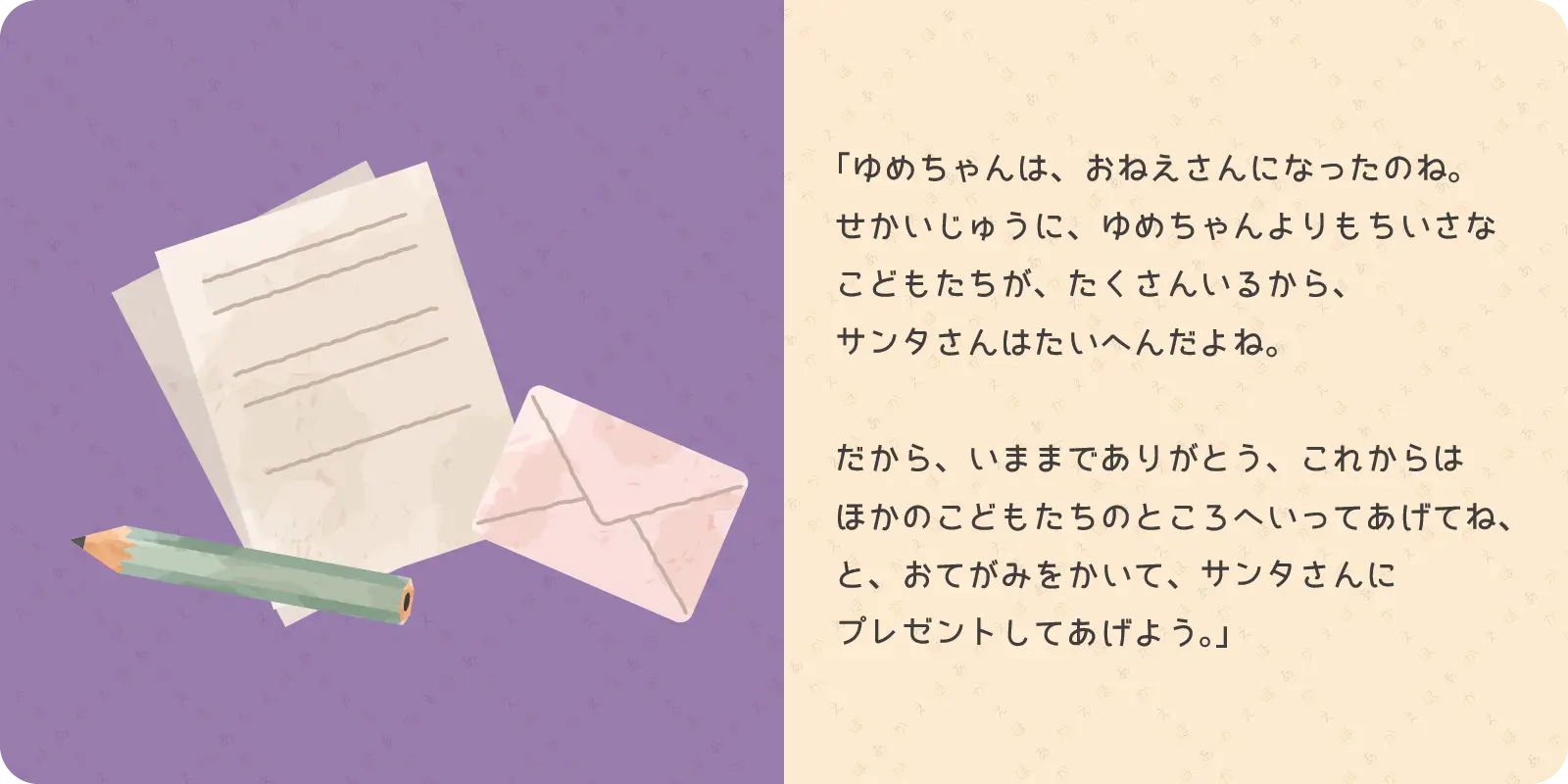 「ゆめちゃんは、おねえさんになったのね。<br>
せかいじゅうに、ゆめちゃんよりもちいさな<br>
こどもたちが、たくさんいるから、<br>
サンタさんはたいへんだよね。<br>
<br>
だから、いままでありがとう、これからは<br>
ほかのこどもたちのところへいってあげてね、<br>
と、おてがみをかいて、サンタさんに<br>
プレゼントしてあげよう。」