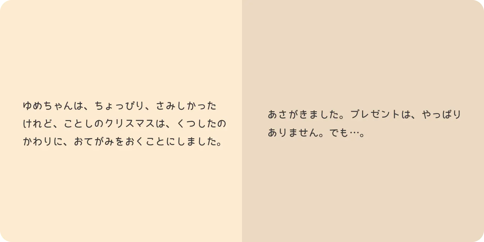 ゆめちゃんは、ちょっぴり、さみしかったけれど、<br>
ことしのクリスマスは、くつしたのかわりに、<br>
おてがみをおくことにしました。<br>
<br>
あさがきました。プレゼントは、やっぱり<br>
ありません。でも…。
