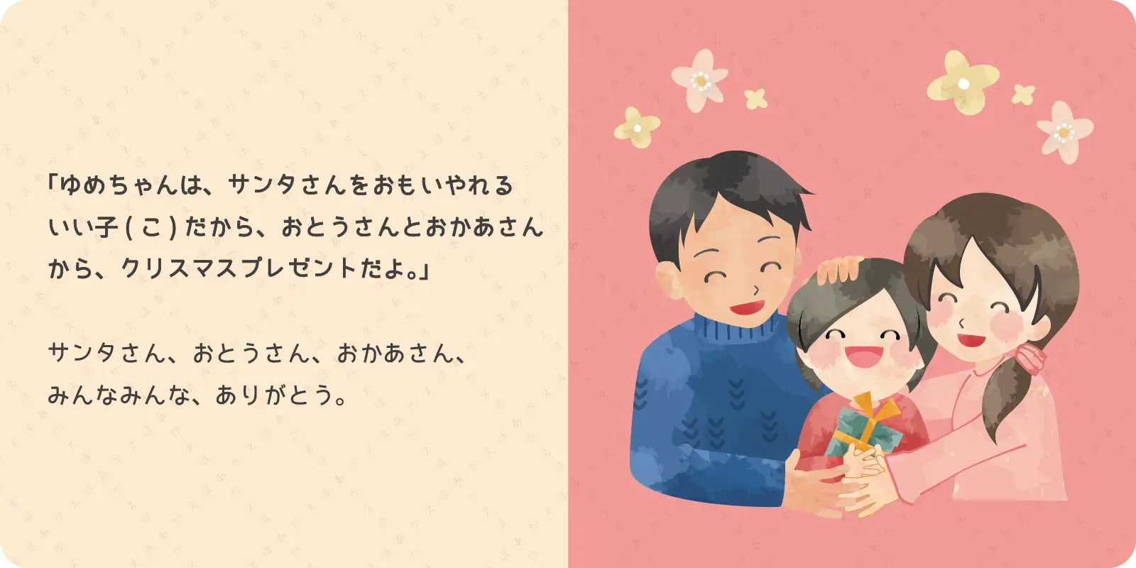 「ゆめちゃんは、サンタさんをおもいやれる<br>
いい子だから、おとうさんとおかあさんから、<br>
クリスマスプレゼントだよ。」<br>
<br>
サンタさん、おとうさん、おかあさん、<br>
みんなみんな、ありがとう。